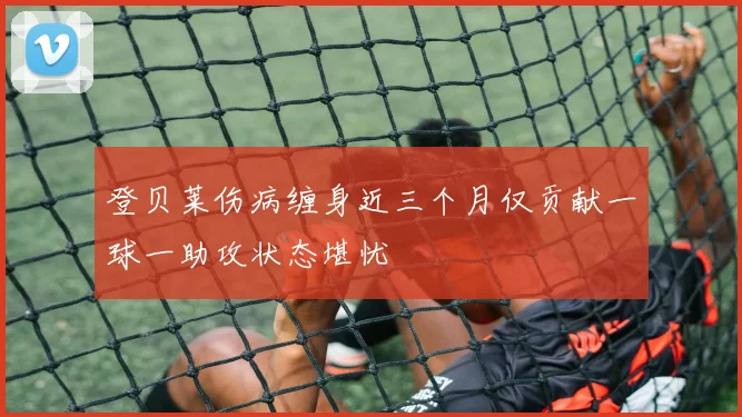 登贝莱伤病缠身近三个月仅贡献一球一助攻状态堪忧