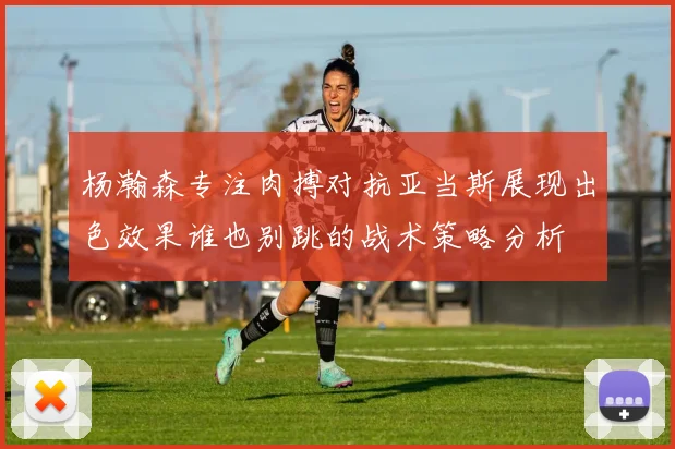 杨瀚森专注肉搏对抗亚当斯展现出色效果谁也别跳的战术策略分析