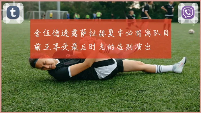舍伍德透露萨拉赫夏季必将离队目前正享受最后时光的告别演出