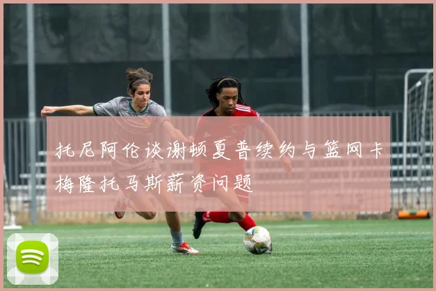 托尼阿伦谈谢顿夏普续约与篮网卡梅隆托马斯薪资问题