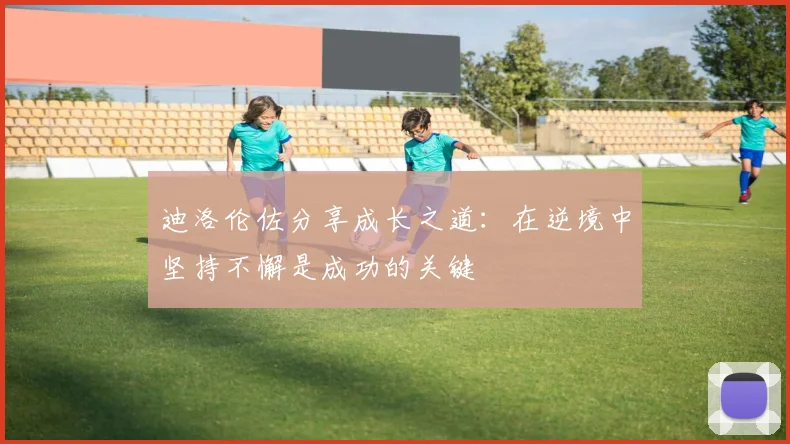 迪洛伦佐分享成长之道：在逆境中坚持不懈是成功的关键