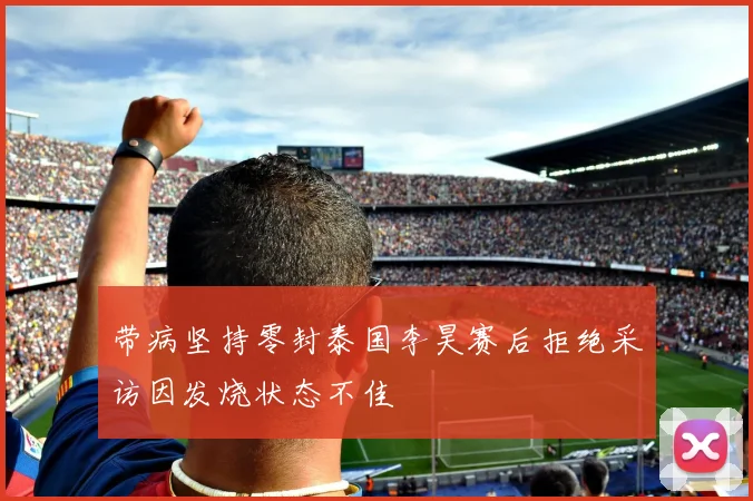 带病坚持零封泰国李昊赛后拒绝采访因发烧状态不佳