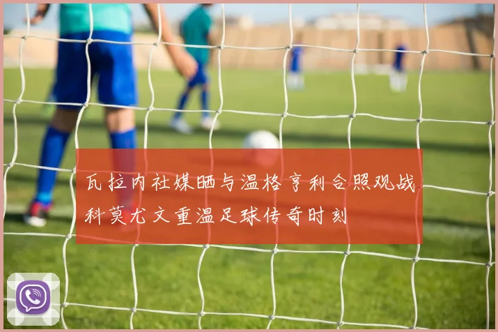 瓦拉内社媒晒与温格亨利合照观战科莫尤文重温足球传奇时刻