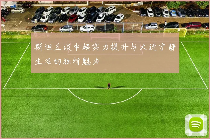 斯坦丘谈中超实力提升与大连宁静生活的独特魅力