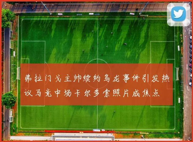 弗拉门戈主帅续约乌龙事件引发热议马竞中场卡尔多索照片成焦点