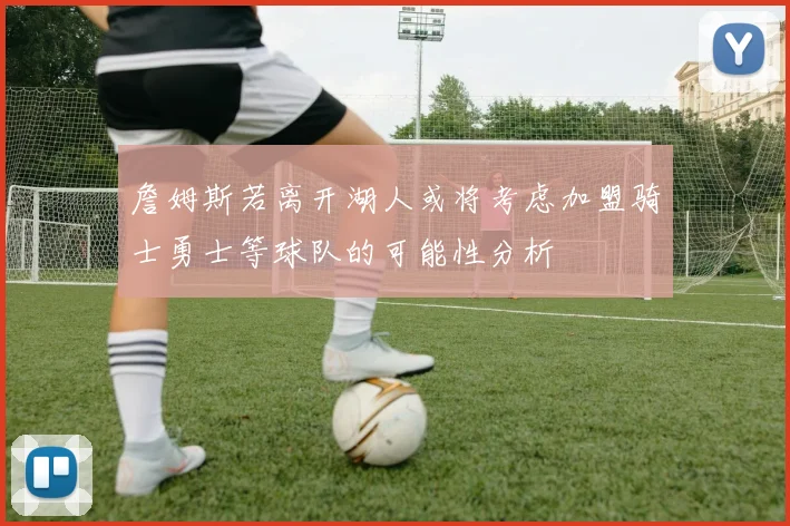 詹姆斯若离开湖人或将考虑加盟骑士勇士等球队的可能性分析