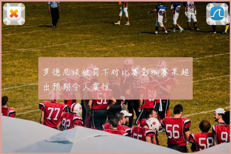 罗德尼谈被罚下对比赛影响赛果超出预期令人震惊