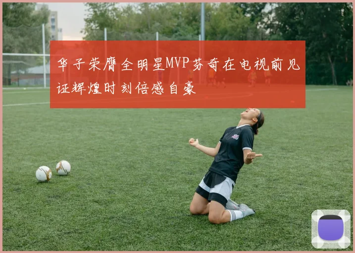 华子荣膺全明星MVP芬奇在电视前见证辉煌时刻倍感自豪