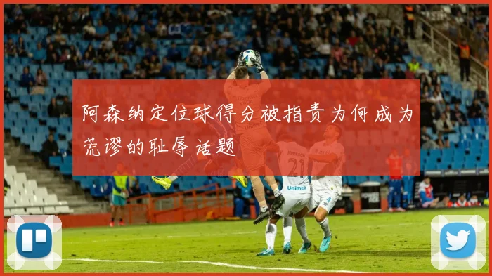阿森纳定位球得分被指责为何成为荒谬的耻辱话题