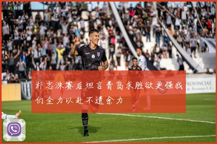 朴志洙赛后坦言青岛求胜欲更强我们全力以赴不遗余力