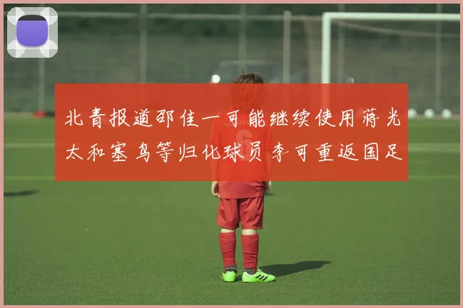 北青报道邵佳一可能继续使用蒋光太和塞鸟等归化球员李可重返国足需进一步沟通