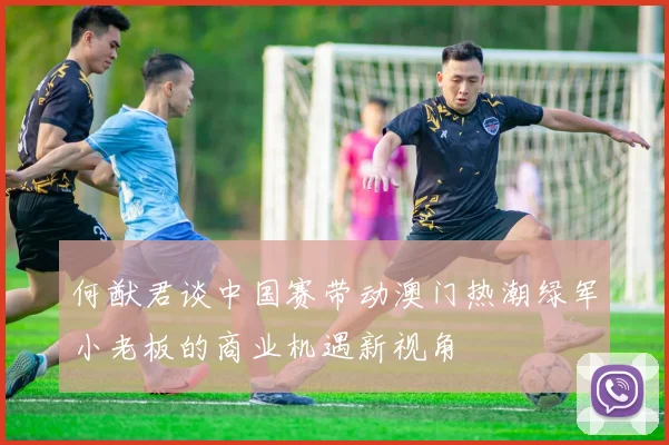 何猷君谈中国赛带动澳门热潮绿军小老板的商业机遇新视角