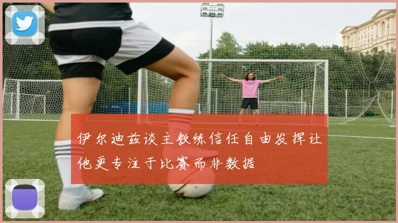 伊尔迪兹谈主教练信任自由发挥让他更专注于比赛而非数据