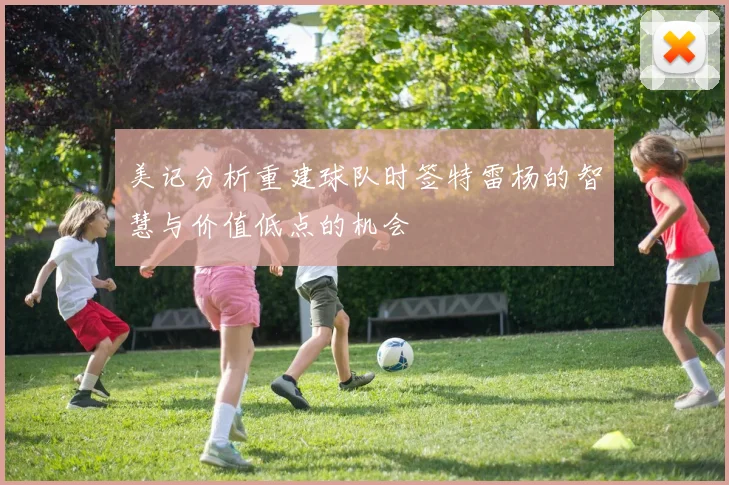 美记分析重建球队时签特雷杨的智慧与价值低点的机会