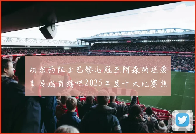 切尔西阻击巴黎七冠王阿森纳逆袭皇马成直播吧2025年度十大比赛焦点