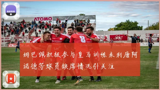 姆巴佩积极参与皇马训练米利唐阿诺德等球员缺席情况引关注