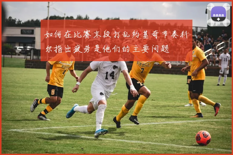 如何在比赛末段打乱约基奇节奏科尔指出疲劳是他们的主要问题