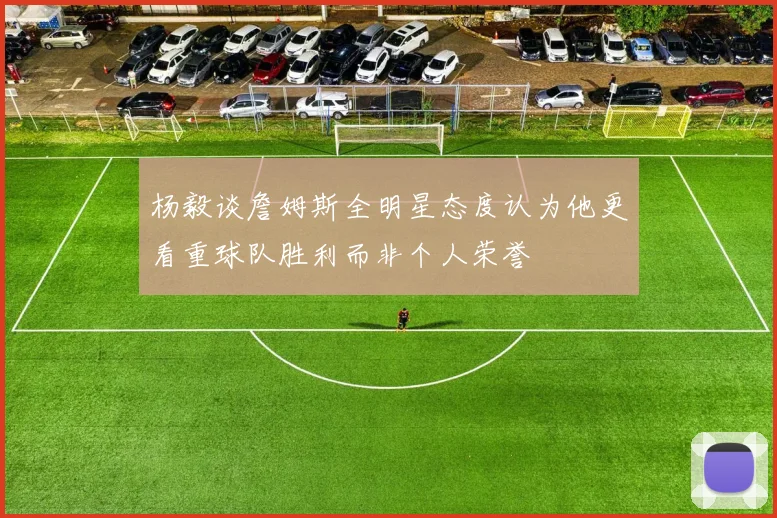 杨毅谈詹姆斯全明星态度认为他更看重球队胜利而非个人荣誉