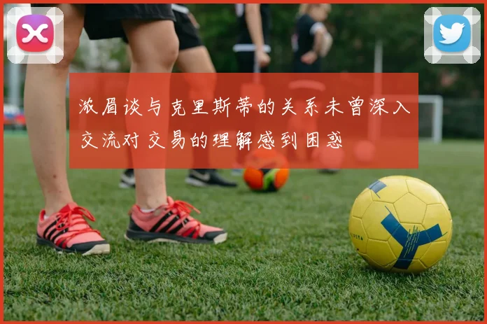 浓眉谈与克里斯蒂的关系未曾深入交流对交易的理解感到困惑