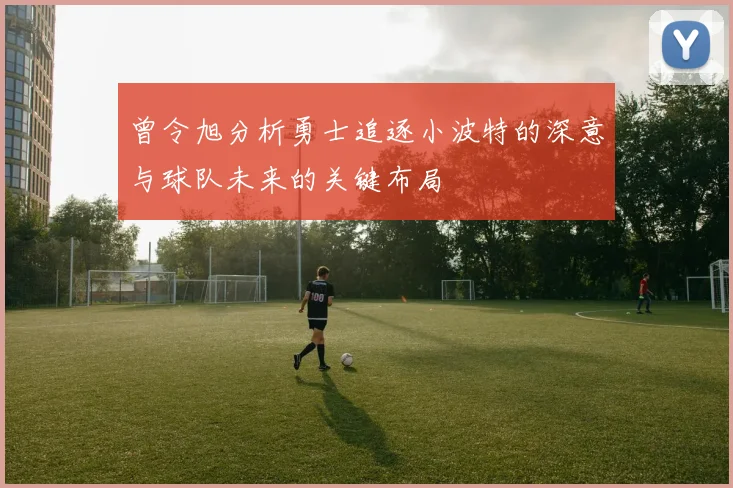 曾令旭分析勇士追逐小波特的深意与球队未来的关键布局