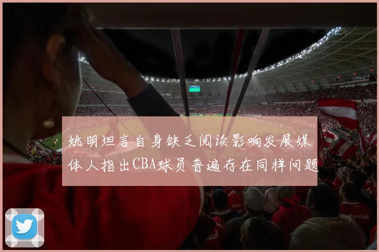 姚明坦言自身缺乏阅读影响发展媒体人指出CBA球员普遍存在同样问题
