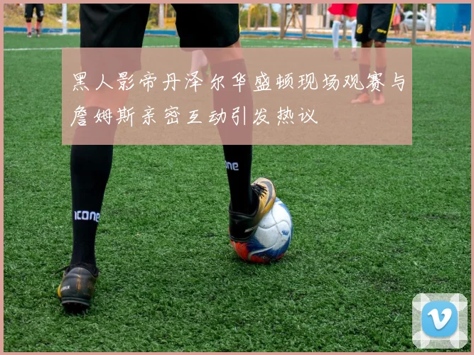 黑人影帝丹泽尔华盛顿现场观赛与詹姆斯亲密互动引发热议