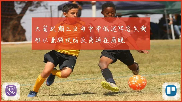 火箭近期三分命中率低迷阵容失衡难以兼顾攻防交易迫在眉睫