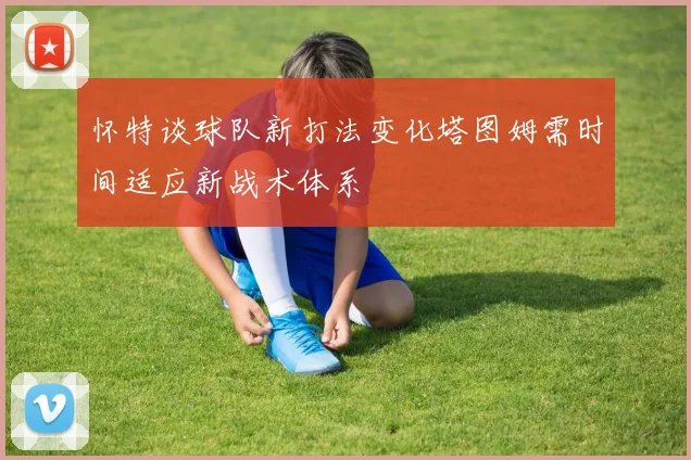 怀特谈球队新打法变化塔图姆需时间适应新战术体系