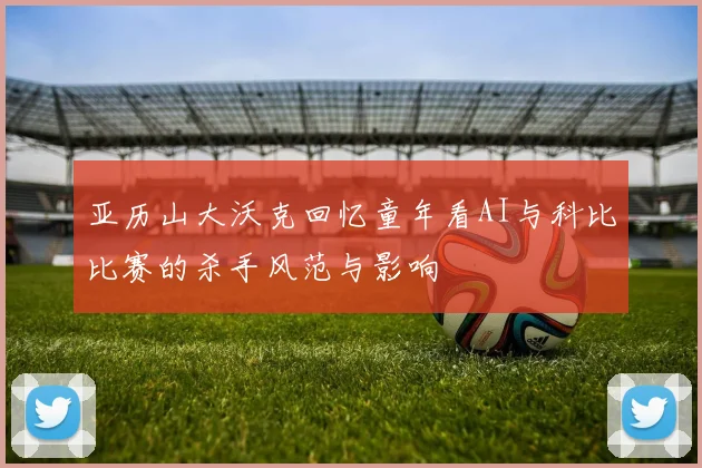 亚历山大沃克回忆童年看AI与科比比赛的杀手风范与影响