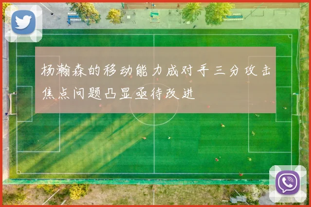 杨瀚森的移动能力成对手三分攻击焦点问题凸显亟待改进
