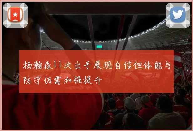 杨瀚森11次出手展现自信但体能与防守仍需加强提升