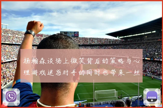 杨瀚森谈场上微笑背后的策略与心理游戏迷惑对手的同时也带来一丝嘲讽