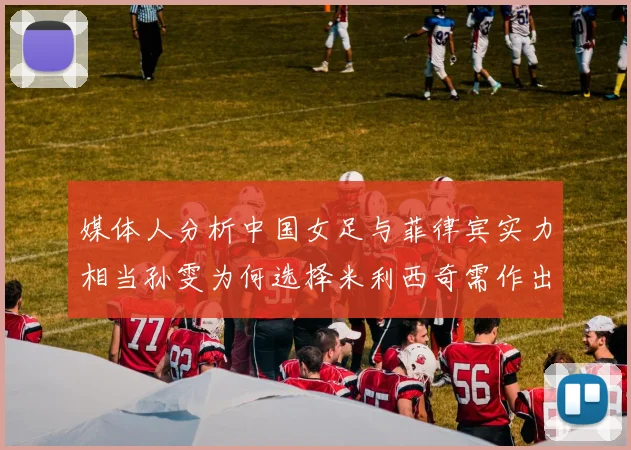 媒体人分析中国女足与菲律宾实力相当孙雯为何选择米利西奇需作出解释