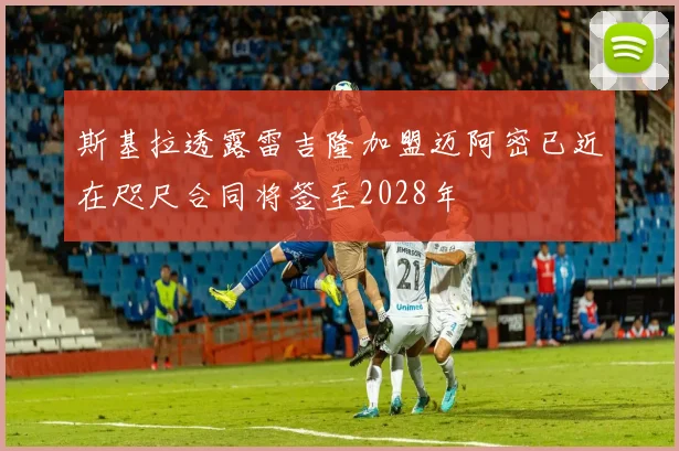 斯基拉透露雷吉隆加盟迈阿密已近在咫尺合同将签至2028年