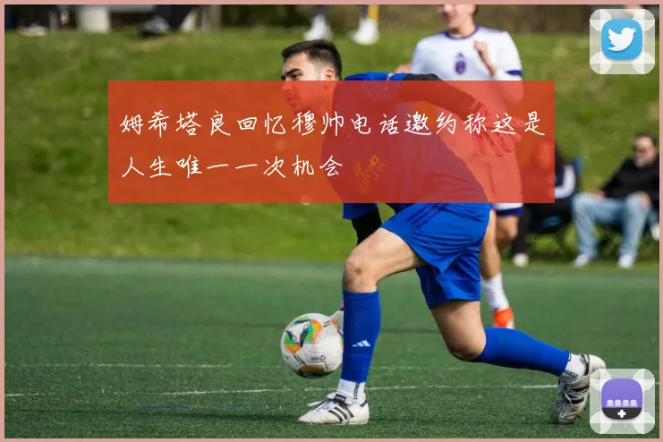 姆希塔良回忆穆帅电话邀约称这是人生唯一一次机会